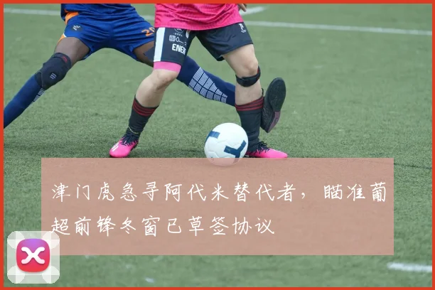 津门虎急寻阿代米替代者，瞄准葡超前锋冬窗已草签协议