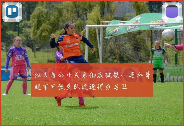 拉文与公牛关系彻底破裂，芝加哥超市开张多队追逐得分后卫