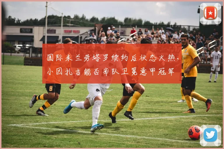 国际米兰劳塔罗续约后状态火热,小因扎吉能否率队卫冕意甲冠军