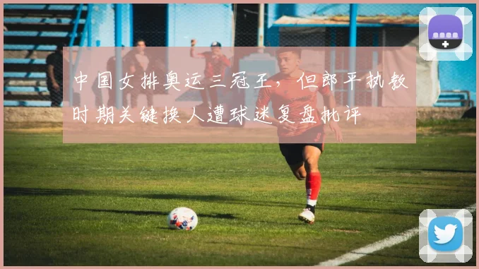 中国女排奥运三冠王，但郎平执教时期关键换人遭球迷复盘批评