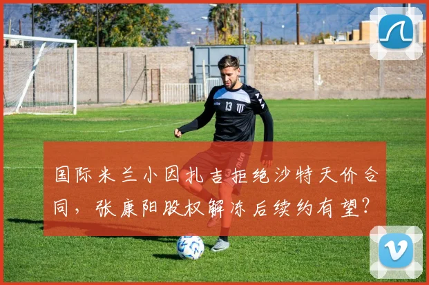 国际米兰小因扎吉拒绝沙特天价合同，张康阳股权解冻后续约有望？