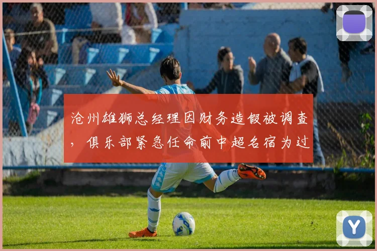 沧州雄狮总经理因财务造假被调查,俱乐部紧急任命前中超名宿为过渡总监